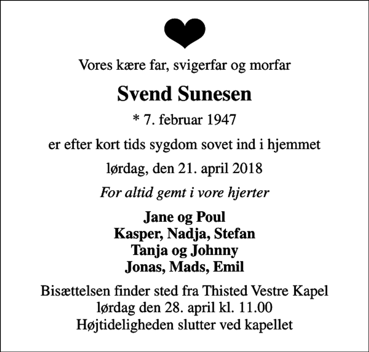 <p>Vores kære far, svigerfar og morfar<br />Svend Sunesen<br />* 7. februar 1947<br />er efter kort tids sygdom sovet ind i hjemmet<br />lørdag, den 21. april 2018<br />For altid gemt i vore hjerter<br />Jane og Poul Kasper, Nadja, Stefan Tanja og Johnny Jonas, Mads, Emil<br />Bisættelsen finder sted fra Thisted Vestre Kapel lørdag den 28. april kl. 11.00 Højtideligheden slutter ved kapellet</p>