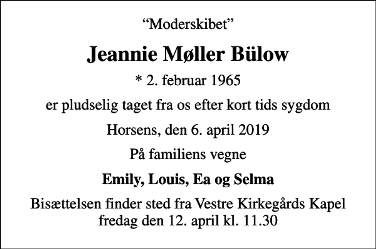 <p>Moderskibet<br />Jeannie Møller Bülow<br />* 2. februar 1965<br />er pludselig taget fra os efter kort tids sygdom<br />Horsens, den 6. april 2019<br />På familiens vegne<br />Emily, Louis, Ea og Selma<br />Bisættelsen finder sted fra Vestre Kirkegårds Kapel fredag den 12. april kl. 11.30</p>
