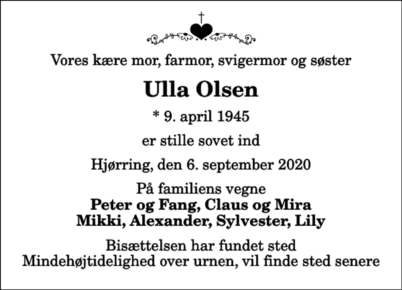 <p>Vores kære mor, farmor, svigermor og søster<br />Ulla Olsen<br />* 9. april 1945<br />er stille sovet ind<br />Hjørring, den 6. september 2020<br />På familiens vegne<br />Peter og Fang, Claus og Mira Mikki, Alexander, Sylvester, Lily<br />Bisættelsen har fundet sted Mindehøjtidelighed over urnen, vil finde sted senere</p>