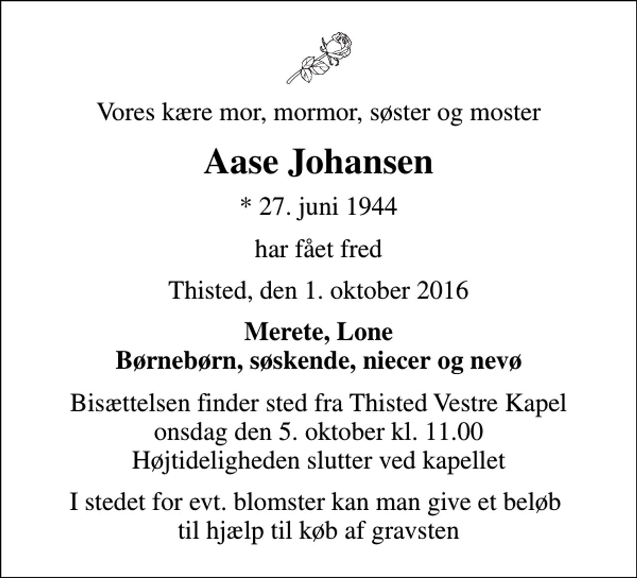 <p>Vores kære mor, mormor, søster og moster<br />Aase Johansen<br />* 27. juni 1944<br />har fået fred<br />Thisted, den 1. oktober 2016<br />Merete, Lone Børnebørn, søskende, niecer og nevø<br />Bisættelsen finder sted fra Thisted Vestre Kapel onsdag den 5. oktober kl. 11.00 Højtideligheden slutter ved kapellet<br />I stedet for evt. blomster kan man give et beløb til hjælp til køb af gravsten</p>
