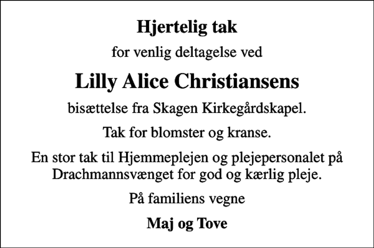<p>Hjertelig tak<br />for venlig deltagelse ved<br />Lilly Alice Christiansens<br />bisættelse fra Skagen Kirkegårdskapel.<br />Tak for blomster og kranse.<br />En stor tak til Hjemmeplejen og plejepersonalet på Drachmannsvænget for god og kærlig pleje.<br />På familiens vegne<br />Maj og Tove</p>