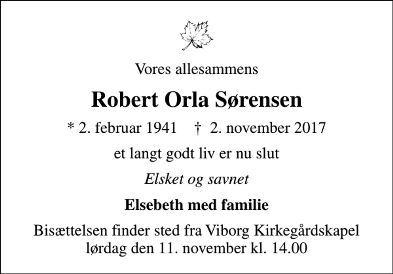<p>Vores allesammens<br />Robert Orla Sørensen<br />* 2. februar 1941 ✝ 2. november 2017<br />et langt godt liv er nu slut<br />Elsket og savnet<br />Elsebeth med familie<br />Bisættelsen finder sted fra Viborg Kirkegårdskapel lørdag den 11. november kl. 14.00</p>