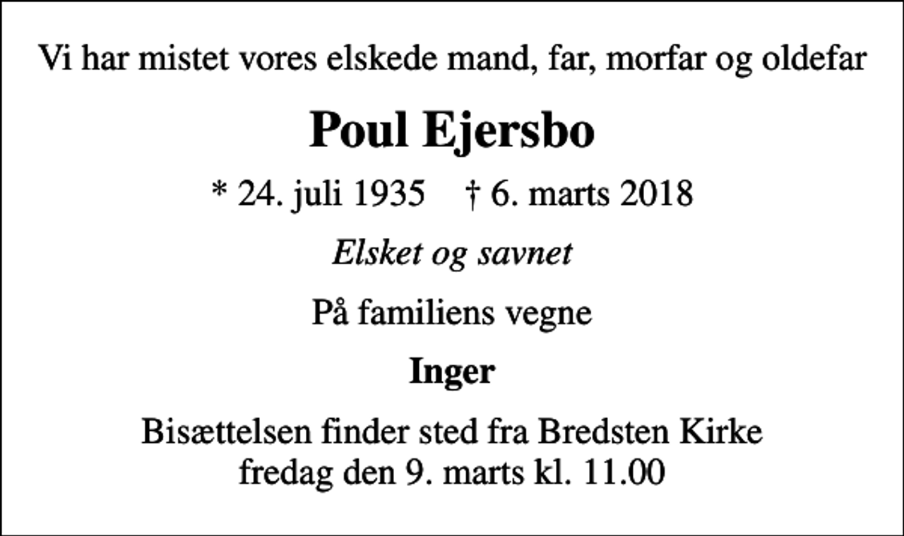<p>Vi har mistet vores elskede mand, far, morfar og oldefar<br />Poul Ejersbo<br />* 24. juli 1935 ✝ 6. marts 2018<br />Elsket og savnet<br />På familiens vegne<br />Inger<br />Bisættelsen finder sted fra Bredsten Kirke fredag den 9. marts kl. 11.00</p>