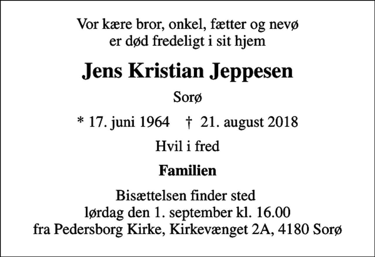 <p>Vor kære bror, onkel, fætter og nevø er død fredeligt i sit hjem<br />Jens Kristian Jeppesen<br />Sorø<br />* 17. juni 1964 ✝ 21. august 2018<br />Hvil i fred<br />Familien<br />Bisættelsen finder sted lørdag den 1. september kl. 16.00 fra Pedersborg Kirke, Kirkevænget 2A, 4180 Sorø</p>