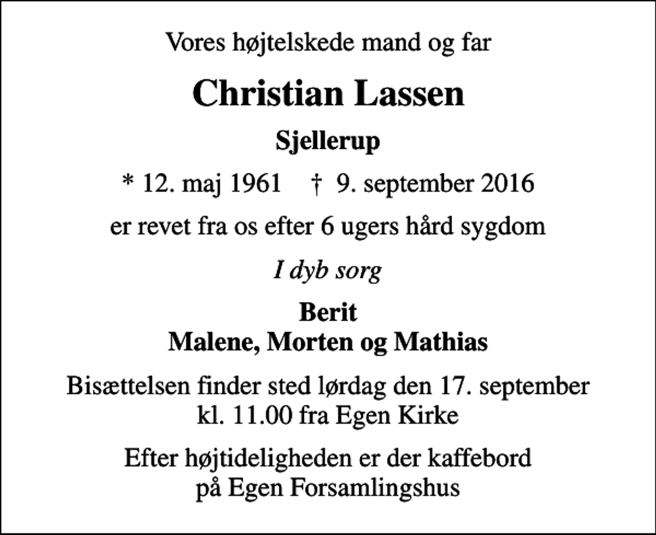 <p>Vores højtelskede mand og far<br />Christian Lassen<br />Sjellerup<br />* 12. maj 1961 ✝ 9. september 2016<br />er revet fra os efter 6 ugers hård sygdom<br />I dyb sorg<br />Berit Malene, Morten og Mathias<br />Bisættelsen finder sted lørdag den 17. september kl. 11.00 fra Egen Kirke<br />Efter højtideligheden er der kaffebord på Egen Forsamlingshus</p>