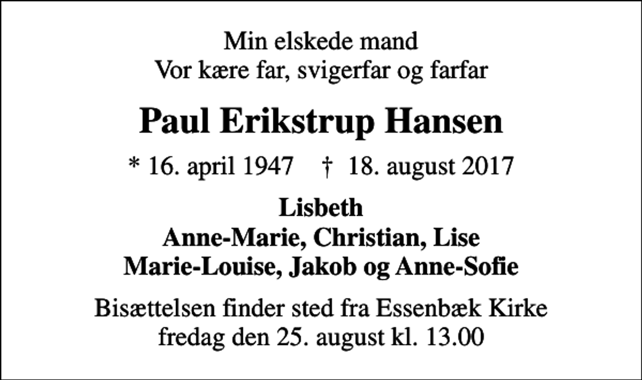 <p>Min elskede mand Vor kære far, svigerfar og farfar<br />Paul Erikstrup Hansen<br />* 16. april 1947 ✝ 18. august 2017<br />Lisbeth Anne-Marie, Christian, Lise Marie-Louise, Jakob og Anne-Sofie<br />Bisættelsen finder sted fra Essenbæk Kirke fredag den 25. august kl. 13.00</p>