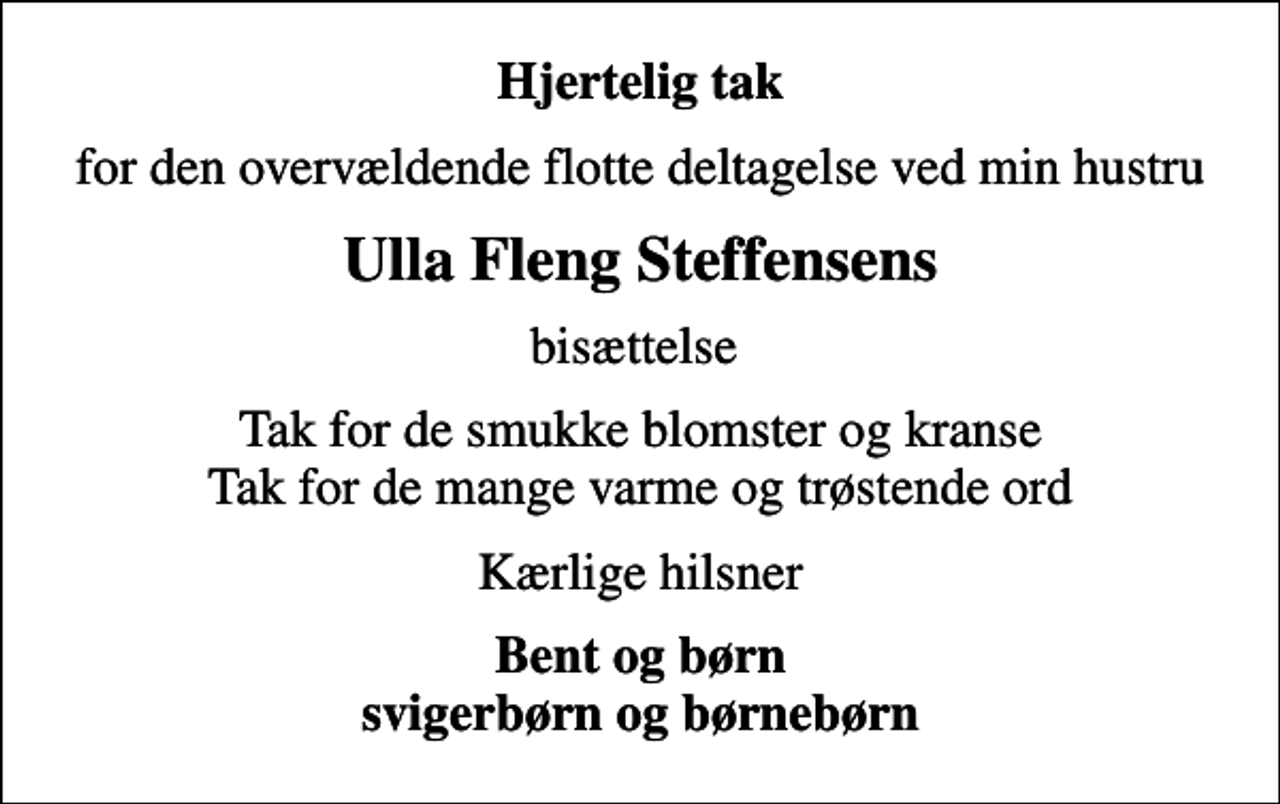 <p>Hjertelig tak<br />for den overvældende flotte deltagelse ved min hustru<br />Ulla Fleng Steffensens<br />bisættelse<br />Tak for de smukke blomster og kranse Tak for de mange varme og trøstende ord<br />Kærlige hilsner<br />Bent og børn svigerbørn og børnebørn</p>
