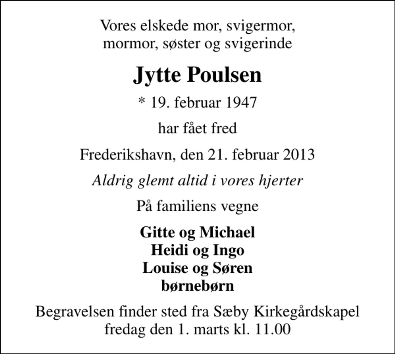 <p>Vores elskede mor, svigermor, mormor, søster og svigerinde<br />Jytte Poulsen<br />* 19. februar 1947<br />har fået fred<br />Frederikshavn, den 21. februar 2013<br />Aldrig glemt altid i vores hjerter<br />På familiens vegne<br />Gitte og Michael Heidi og Ingo Louise og Søren børnebørn<br />Begravelsen finder sted fra Sæby Kirkegårdskapel fredag den 1. marts kl. 11.00</p>