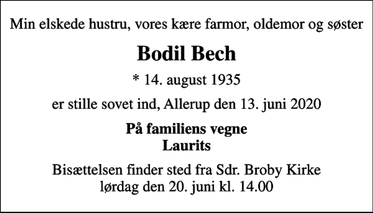 <p>Min elskede hustru, vores kære farmor, oldemor og søster<br />Bodil Bech<br />* 14. august 1935<br />er stille sovet ind, Allerup den 13. juni 2020<br />På familiens vegne Laurits<br />Bisættelsen finder sted fra Sdr. Broby Kirke lørdag den 20. juni kl. 14.00</p>