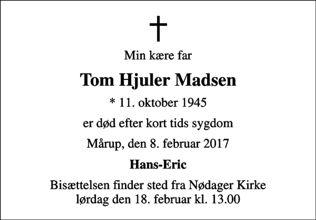 <p>Min kære far<br />Tom Hjuler Madsen<br />* 11. oktober 1945<br />er død efter kort tids sygdom<br />Mårup, den 8. februar 2017<br />Hans-Eric<br />Bisættelsen finder sted fra Nødager Kirke lørdag den 18. februar kl. 13.00</p>