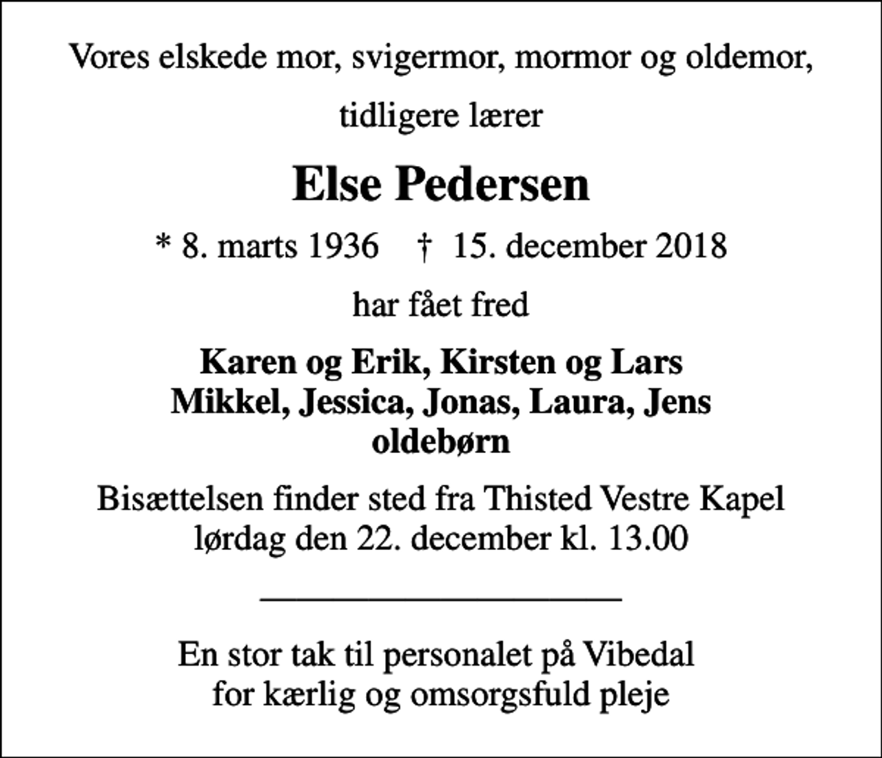 <p>Vores elskede mor, svigermor, mormor og oldemor,<br />tidligere lærer<br />Else Pedersen<br />* 8. marts 1936 ✝ 15. december 2018<br />har fået fred<br />Karen og Erik, Kirsten og Lars Mikkel, Jessica, Jonas, Laura, Jens oldebørn<br />Bisættelsen finder sted fra Thisted Vestre Kapel lørdag den 22. december kl. 13.00<br />En stor tak til personalet på Vibedal for kærlig og omsorgsfuld pleje</p>
