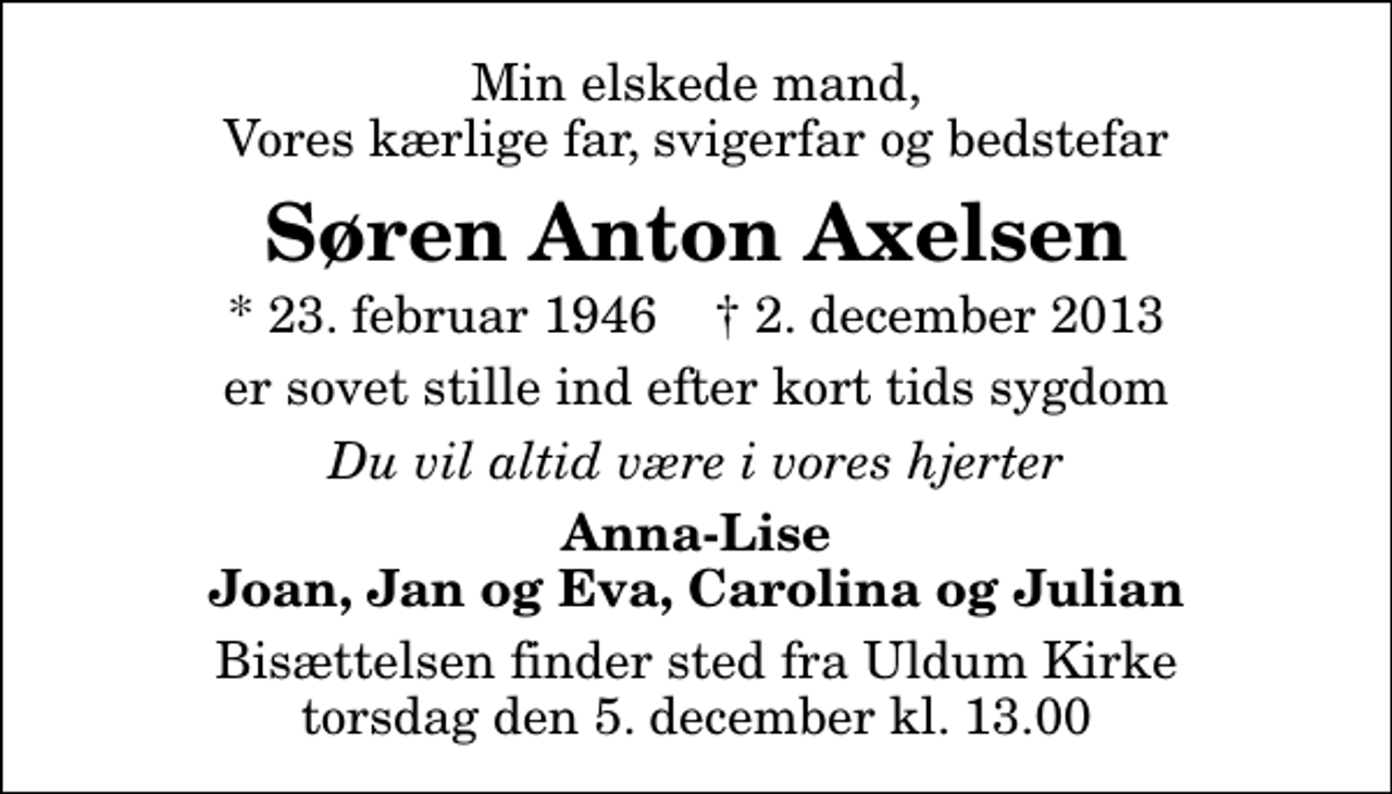 <p>Min elskede mand, Vores kærlige far, svigerfar og bedstefar<br />Søren Anton Axelsen<br />* 23. februar 1946 ✝ 2. december 2013<br />er sovet stille ind efter kort tids sygdom<br />Du vil altid være i vores hjerter<br />Anna-Lise Joan, Jan og Eva, Carolina og Julian<br />Bisættelsen finder sted fra Uldum Kirke torsdag den 5. december kl. 13.00</p>
