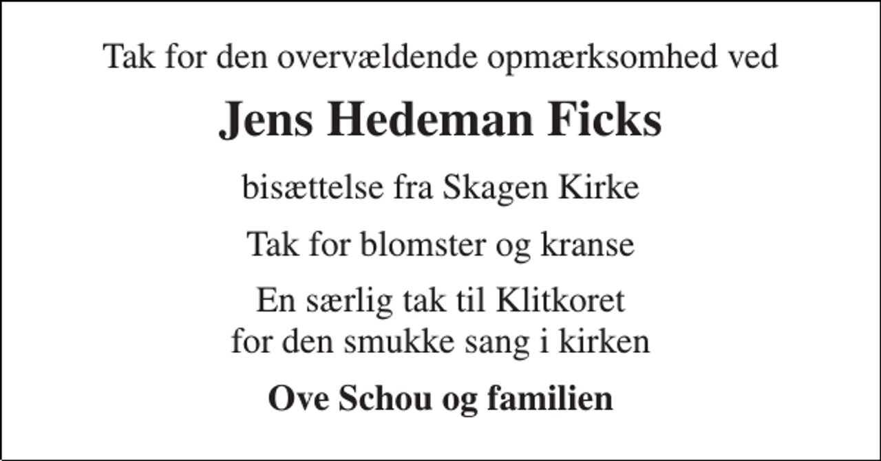 <p>Tak for den overvældende opmærksomhed ved<br />Jens Hedeman Ficks<br />bisættelse fra Skagen Kirke<br />Tak for blomster og kranse<br />En særlig tak til Klitkoret for den smukke sang i kirken<br />Ove Schou og familien</p>