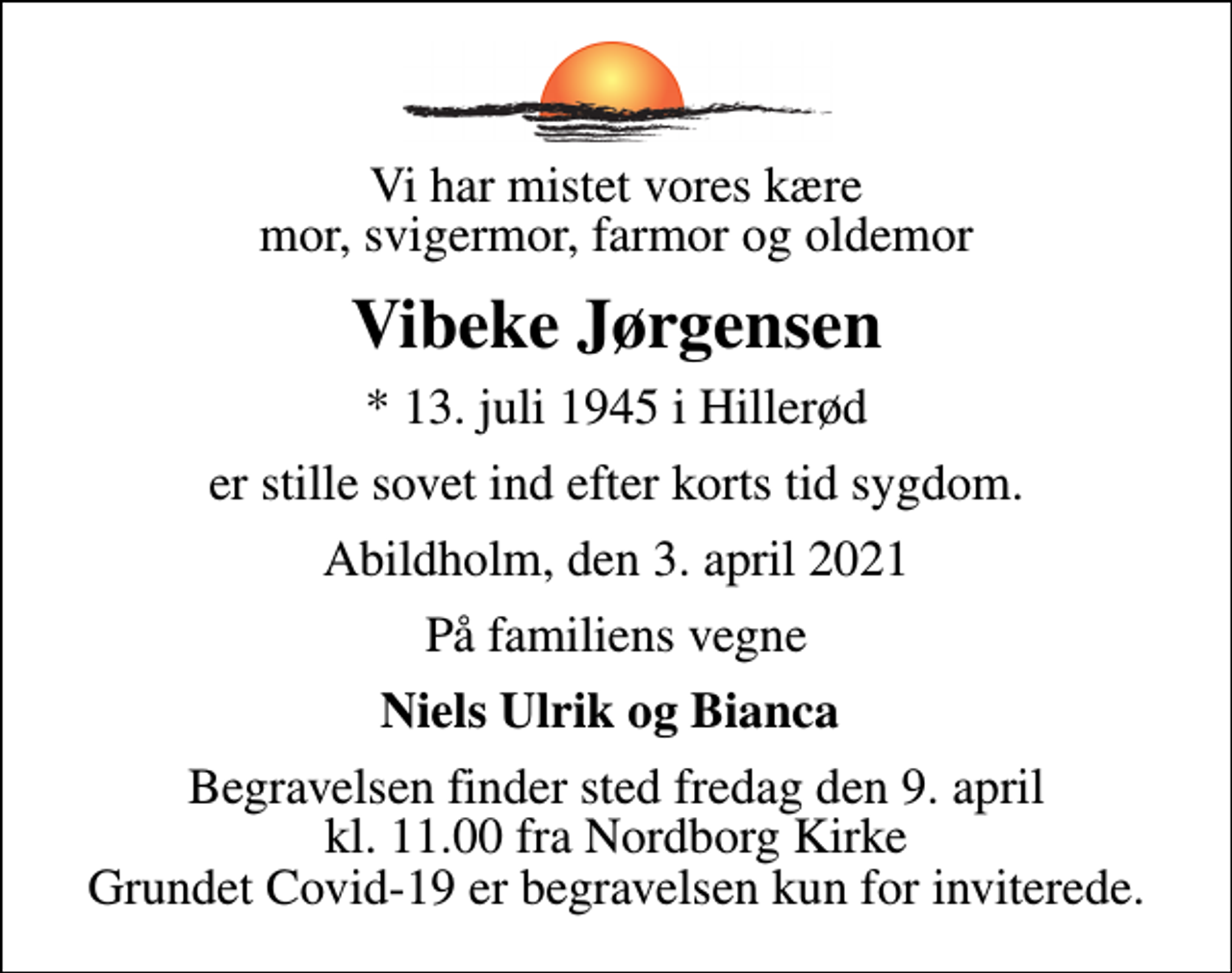 <p>Vi har mistet vores kære mor, svigermor, farmor og oldemor<br />Vibeke Jørgensen<br />* 13. juli 1945 i Hillerød<br />er stille sovet ind efter korts tid sygdom.<br />Abildholm, den 3. april 2021<br />På familiens vegne<br />Niels Ulrik og Bianca<br />Begravelsen finder sted fredag den 9. april kl. 11.00 fra Nordborg Kirke Grundet Covid-19 er begravelsen kun for inviterede.</p>