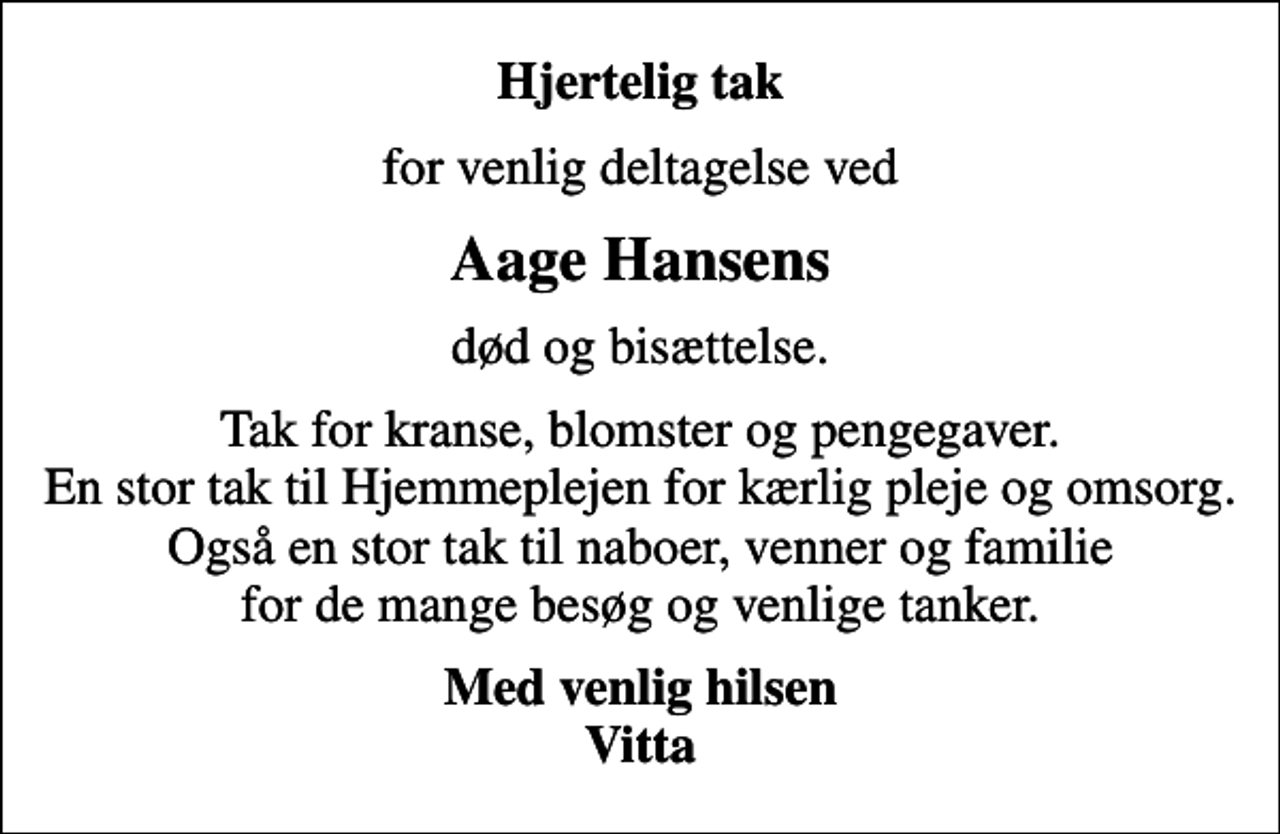 <p>Hjertelig tak<br />for venlig deltagelse ved<br />Aage Hansens<br />død og bisættelse.<br />Tak for kranse, blomster og pengegaver. En stor tak til Hjemmeplejen for kærlig pleje og omsorg. Også en stor tak til naboer, venner og familie for de mange besøg og venlige tanker.<br />Med venlig hilsen Vitta</p>