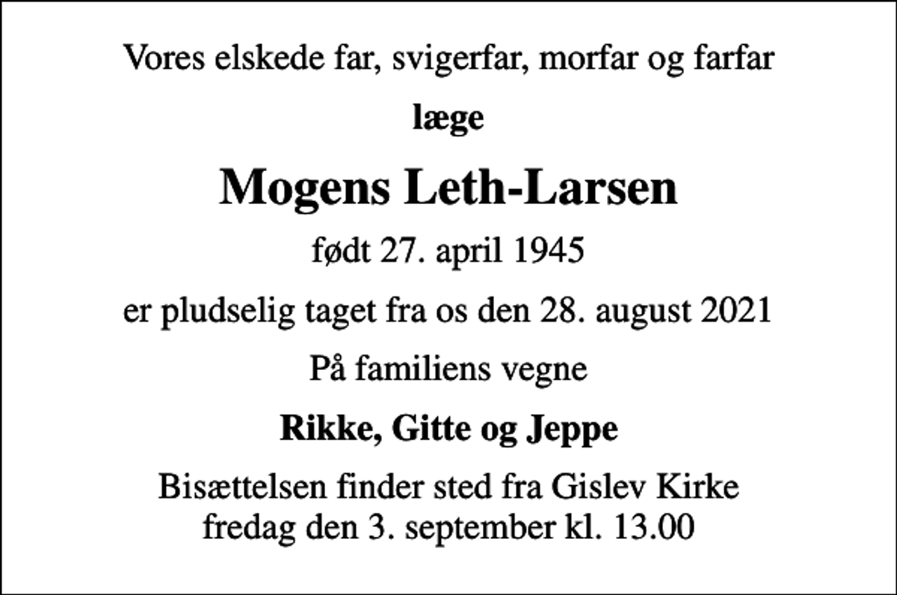 <p>Vores elskede far, svigerfar, morfar og farfar<br />læge<br />Mogens Leth-Larsen<br />født 27. april 1945<br />er pludselig taget fra os den 28. august 2021<br />På familiens vegne<br />Rikke, Gitte og Jeppe<br />Bisættelsen finder sted fra Gislev Kirke fredag den 3. september kl. 13.00</p>