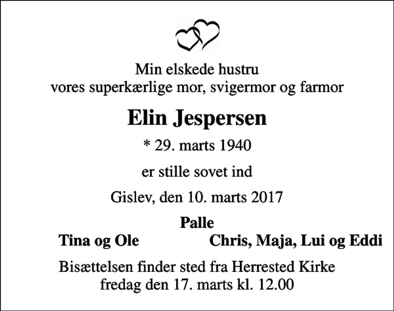 <p>Min elskede hustru vores superkærlige mor, svigermor og farmor<br />Elin Jespersen<br />* 29. marts 1940<br />er stille sovet ind<br />Gislev, den 10. marts 2017<br />Palle<br />Tina og Ole<br />Chris, Maja, Lui og Eddi<br />Bisættelsen finder sted fra Herrested Kirke fredag den 17. marts kl. 12.00</p>