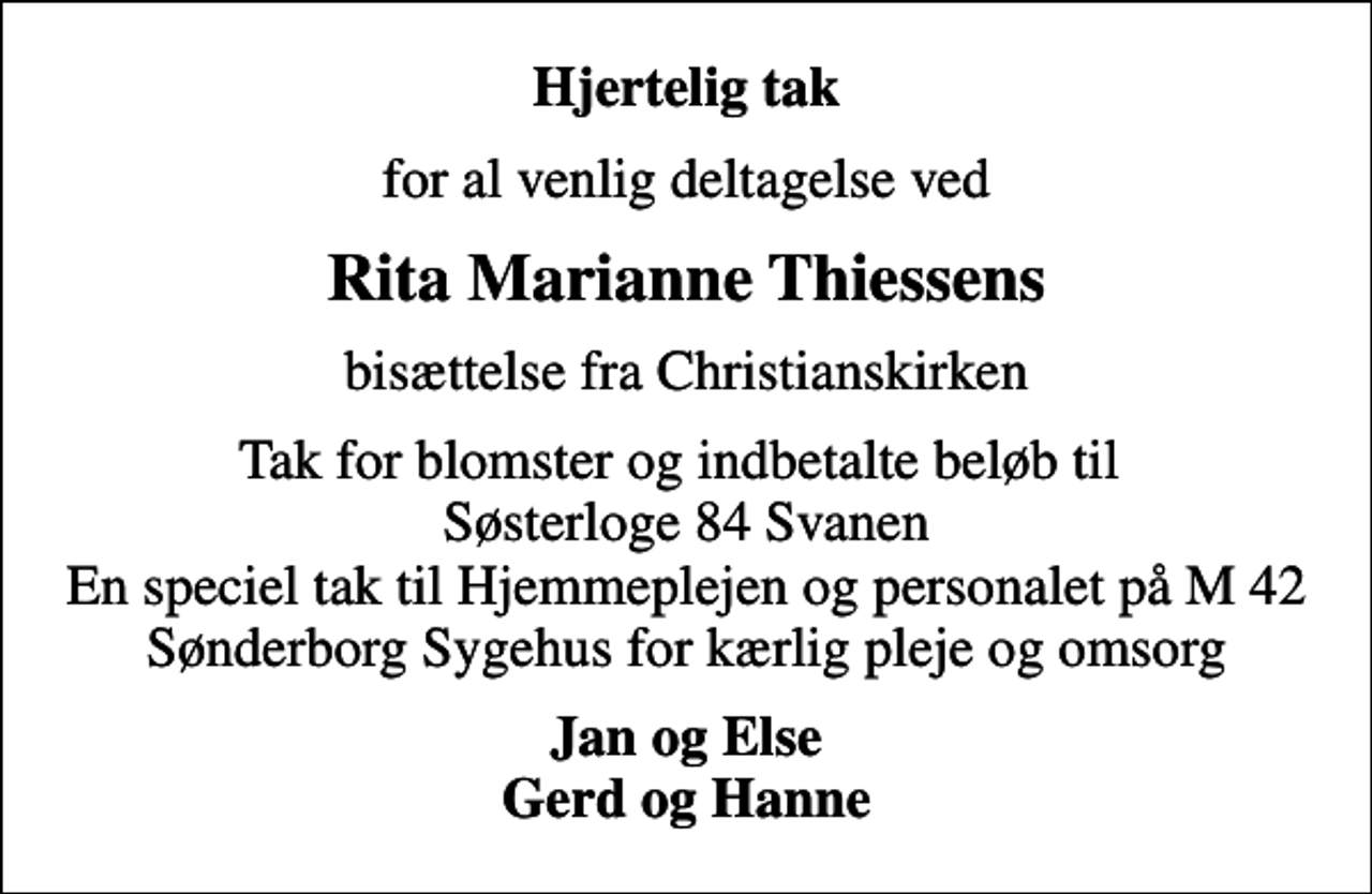 <p>Hjertelig tak<br />for al venlig deltagelse ved<br />Rita Marianne Thiessens<br />bisættelse fra Christianskirken<br />Tak for blomster og indbetalte beløb til Søsterloge 84 Svanen En speciel tak til Hjemmeplejen og personalet på M 42 Sønderborg Sygehus for kærlig pleje og omsorg<br />Jan og Else Gerd og Hanne</p>
