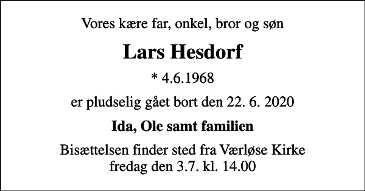 <p>Vores kære far, onkel, bror og søn<br />Lars Hesdorf<br />* 4.6.1968<br />er pludselig gået bort den 22. 6. 2020<br />Ida, Ole samt familien<br />Bisættelsen finder sted fra Værløse Kirke fredag den 3.7. kl. 14.00</p>