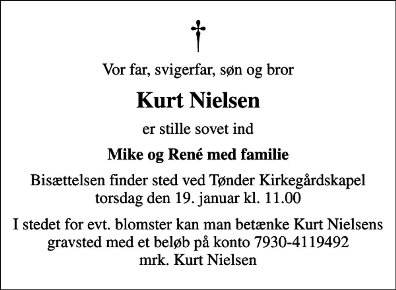 <p>Vor far, svigerfar, søn og bror<br />Kurt Nielsen<br />er stille sovet ind<br />Mike og René med familie<br />Bisættelsen finder sted ved Tønder Kirkegårdskapel torsdag den 19. januar kl. 11.00<br />I stedet for evt. blomster kan man betænke Kurt Nielsens gravsted med et beløb på konto 7930-4119492 mrk. Kurt Nielsen</p>