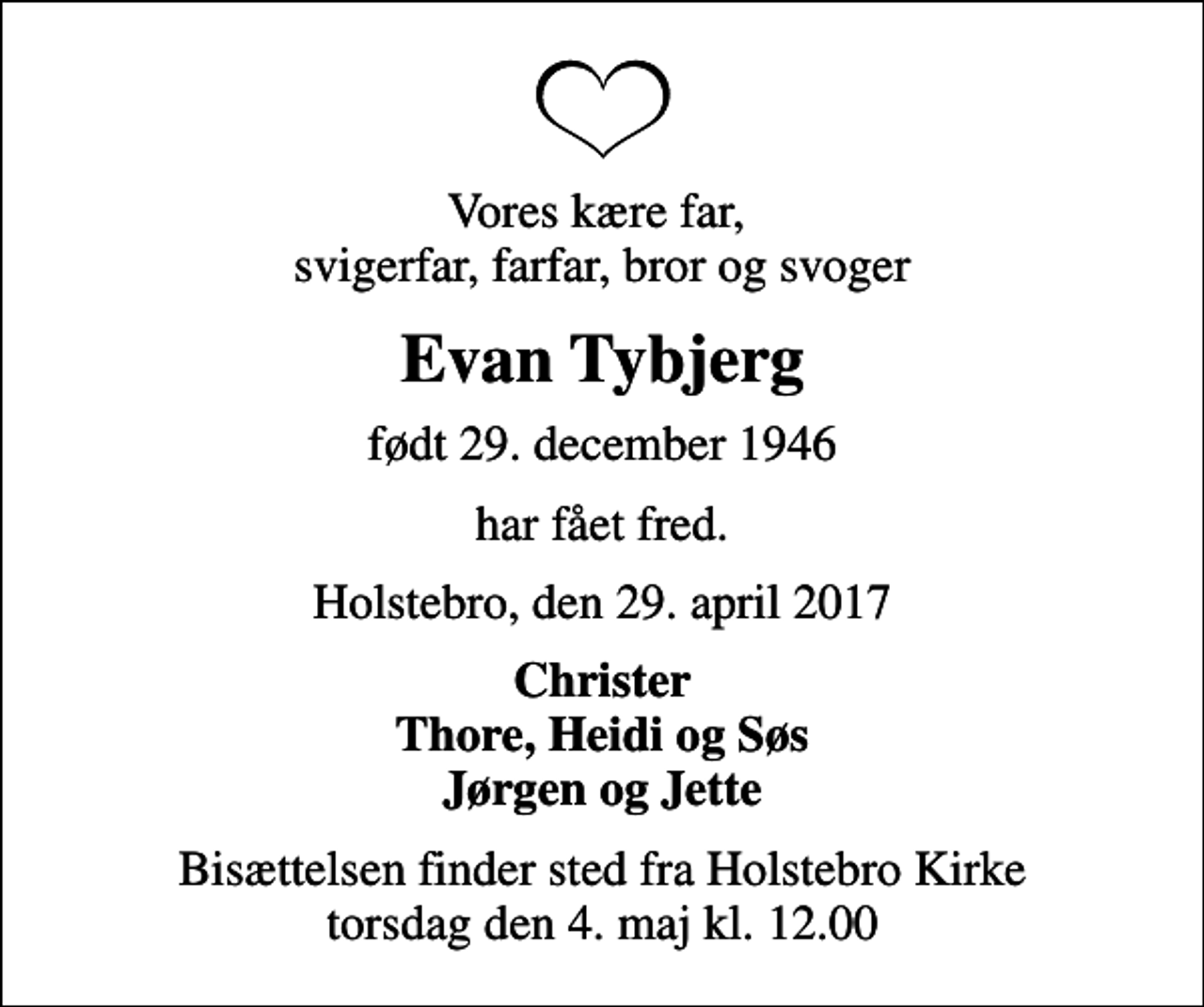 <p>Vores kære far, svigerfar, farfar, bror og svoger<br />Evan Tybjerg<br />født 29. december 1946<br />har fået fred.<br />Holstebro, den 29. april 2017<br />Christer Thore, Heidi og Søs Jørgen og Jette<br />Bisættelsen finder sted fra Holstebro Kirke torsdag den 4. maj kl. 12.00</p>