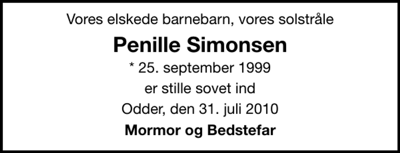 <p>Vores elskede barnebarn, vores solstråle<br />Penille Simonsen<br />* 25. september 1999<br />er stille sovet ind<br />Odder, den 31. juli 2010<br />Mormor og Bedstefar</p>