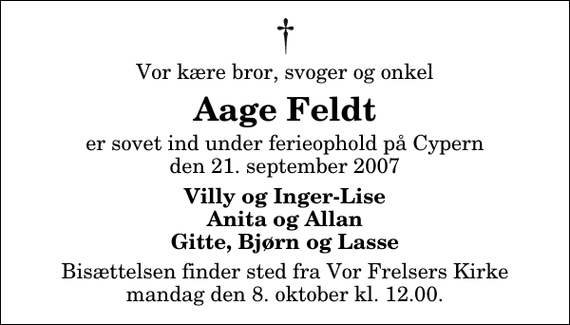 <p>Vor kære bror, svoger og onkel<br />Aage Feldt<br />er sovet ind under ferieophold på Cypern den 21. september 2007<br />Villy og Inger-Lise Anita og Allan Gitte, Bjørn og Lasse<br />Bisættelsen finder sted fra Vor Frelsers Kirke mandag den 8. oktober kl. 12.00</p>