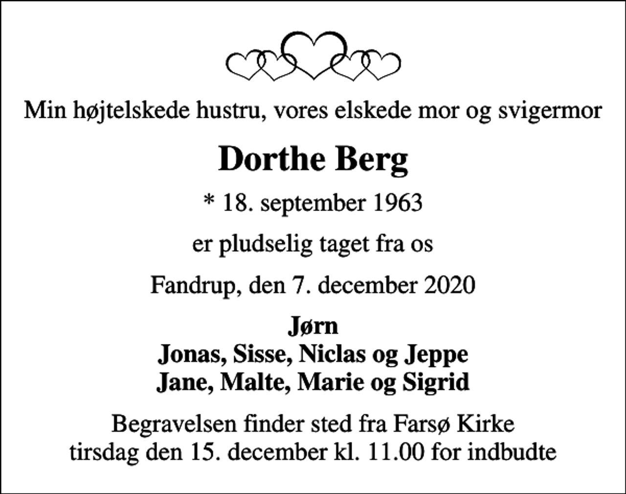 <p>Min højtelskede hustru, vores elskede mor og svigermor<br />Dorthe Berg<br />* 18. september 1963<br />er pludselig taget fra os<br />Fandrup, den 7. december 2020<br />Jørn Jonas, Sisse, Niclas og Jeppe Jane, Malte, Marie og Sigrid<br />Begravelsen finder sted fra Farsø Kirke tirsdag den 15. december kl. 11.00 for indbudte</p>