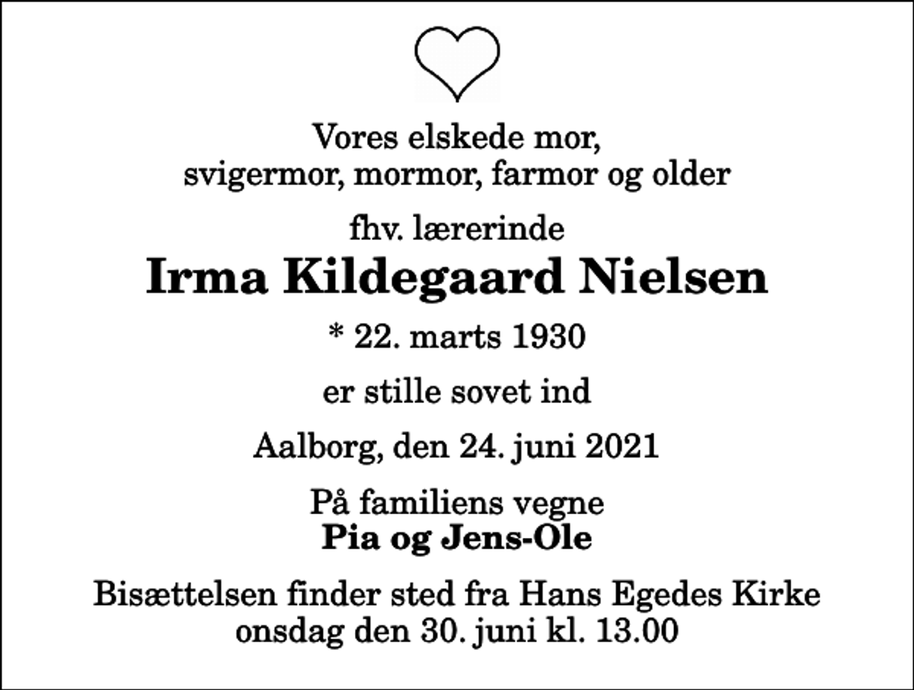 <p>Vores elskede mor, svigermor, mormor, farmor og older<br />fhv. lærerinde<br />Irma Kildegaard Nielsen<br />* 22. marts 1930<br />er stille sovet ind<br />Aalborg, den 24. juni 2021<br />På familiens vegne<br />Pia og Jens-Ole<br />Bisættelsen finder sted fra Hans Egedes Kirke onsdag den 30. juni kl. 13.00</p>