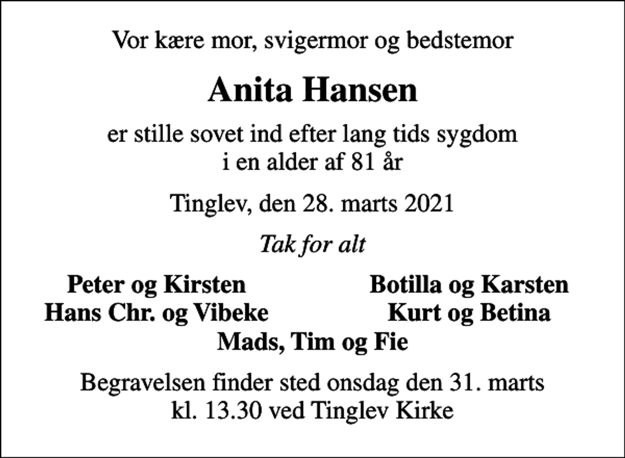 <p>Vor kære mor, svigermor og bedstemor<br />Anita Hansen<br />er stille sovet ind efter lang tids sygdom i en alder af 81 år<br />Tinglev, den 28. marts 2021<br />Tak for alt<br />Peter og Kirsten<br />Botilla og Karsten<br />Hans Chr. og Vibeke<br />Kurt og Betina<br />Begravelsen finder sted onsdag den 31. marts kl. 13.30 ved Tinglev Kirke</p>