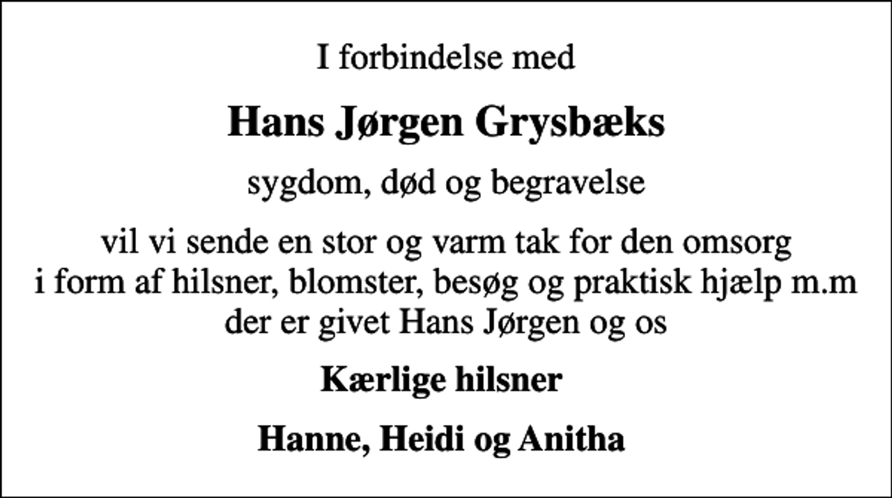 <p>Hans Jørgen Grysbæks<br />sygdom, død og begravelse<br />vil vi sende en stor og varm tak for den omsorg i form af hilsner, blomster, besøg og praktisk hjælp m.m der er givet Hans Jørgen og os<br />Kærlige hilsner<br />Hanne, Heidi og Anitha</p>