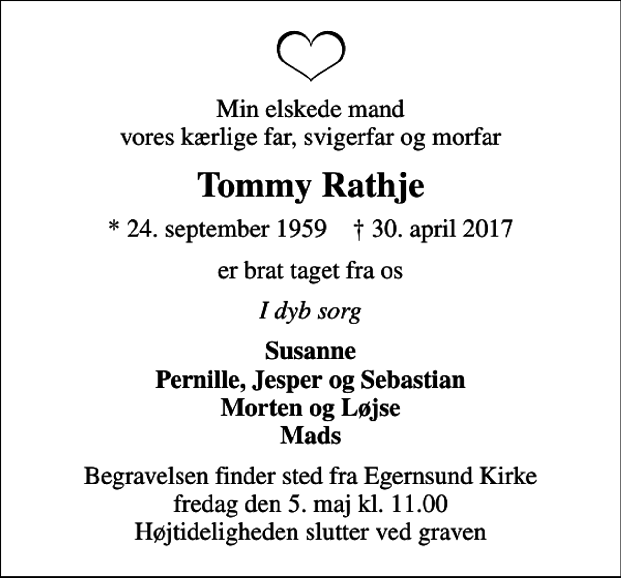 <p>Min elskede mand vores kærlige far, svigerfar og morfar<br />Tommy Rathje<br />* 24. september 1959 ✝ 30. april 2017<br />er brat taget fra os<br />I dyb sorg<br />Susanne Pernille, Jesper og Sebastian Morten og Løjse Mads<br />Begravelsen finder sted fra Egernsund Kirke fredag den 5. maj kl. 11.00 Højtideligheden slutter ved graven</p>
