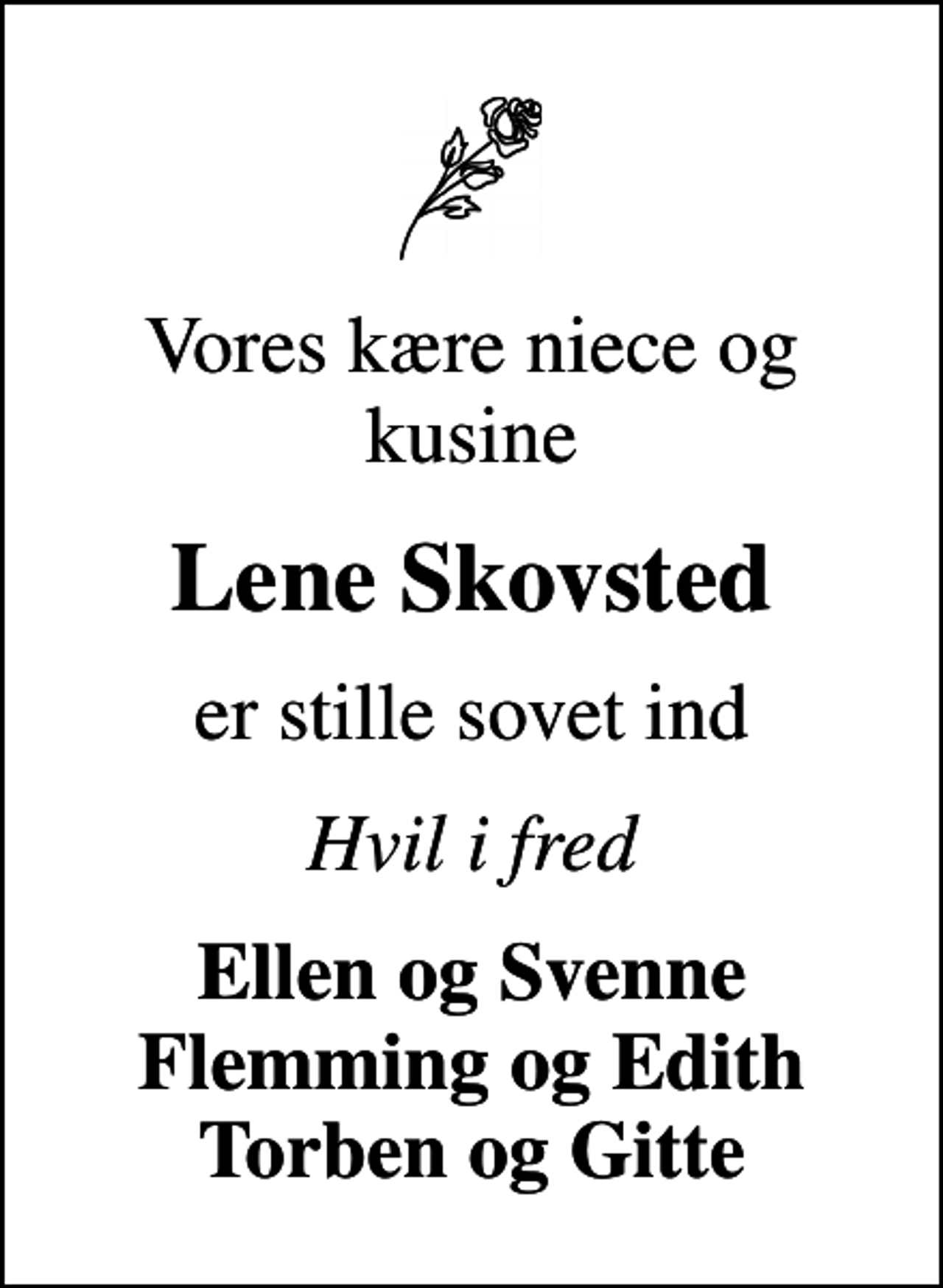 <p>Vores kære niece og kusine<br />Lene Skovsted<br />er stille sovet ind<br />Hvil i fred<br />Ellen og Svenne Flemming og Edith Torben og Gitte</p>