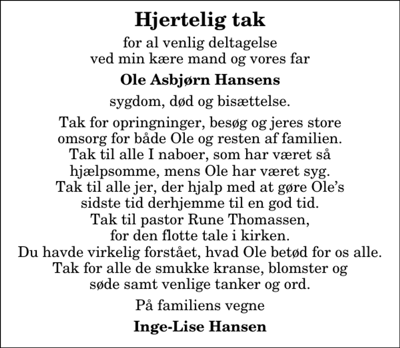 <p>Hjertelig tak<br />for al venlig deltagelse ved min kære mand og vores far<br />Ole Asbjørn Hansens<br />sygdom, død og bisættelse.<br />Tak for opringninger, besøg og jeres store omsorg for både Ole og resten af familien. Tak til alle I naboer, som har været så hjælpsomme, mens Ole har været syg. Tak til alle jer, der hjalp med at gøre Oles sidste tid derhjemme til en god tid. Tak til pastor Rune Thomassen, for den flotte tale i kirken. Du havde virkelig forstået, hvad Ole betød for os alle. Tak for alle de smukke kranse, blomster og søde samt venlige tanker og ord.<br />På familiens vegne<br />Inge-Lise Hansen</p>