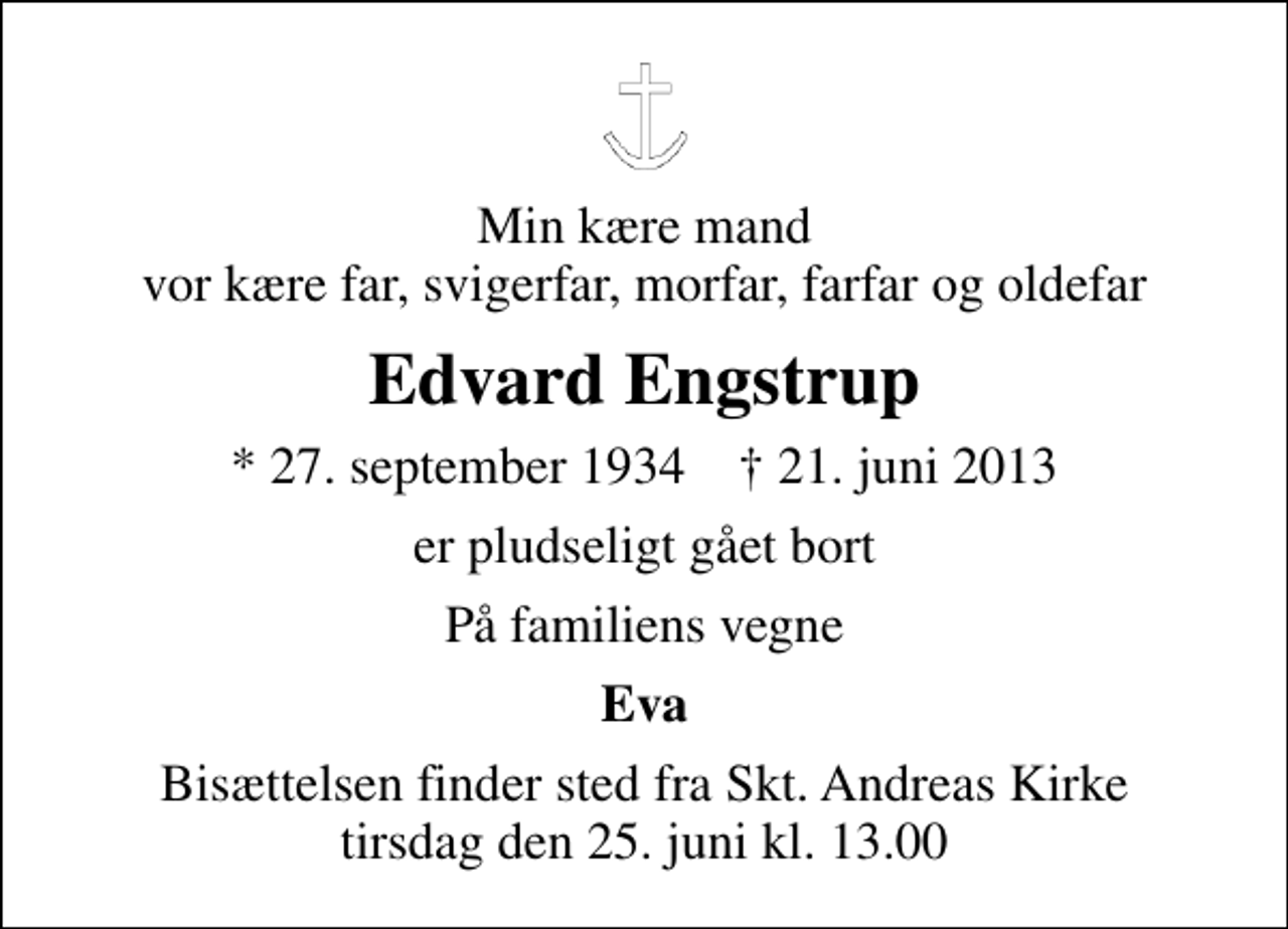 <p>Min kære mand vor kære far, svigerfar, morfar, farfar og oldefar<br />Edvard Engstrup<br />* 27. september 1934 ✝ 21. juni 2013<br />er pludseligt gået bort<br />På familiens vegne<br />Eva<br />Bisættelsen finder sted fra Sankt Andreas Kirke tirsdag den 25. juni kl. 13.00</p>