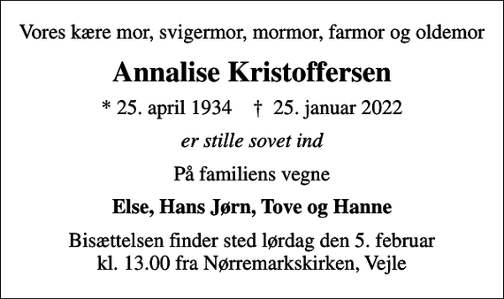 <p>Vores kære mor, svigermor, mormor, farmor og oldemor<br />Annalise Kristoffersen<br />* 25. april 1934 ✝ 25. januar 2022<br />er stille sovet ind<br />På familiens vegne<br />Else, Hans Jørn, Tove og Hanne<br />Bisættelsen finder sted lørdag den 5. februar kl. 13.00 fra Nørremarkskirken, Vejle</p>