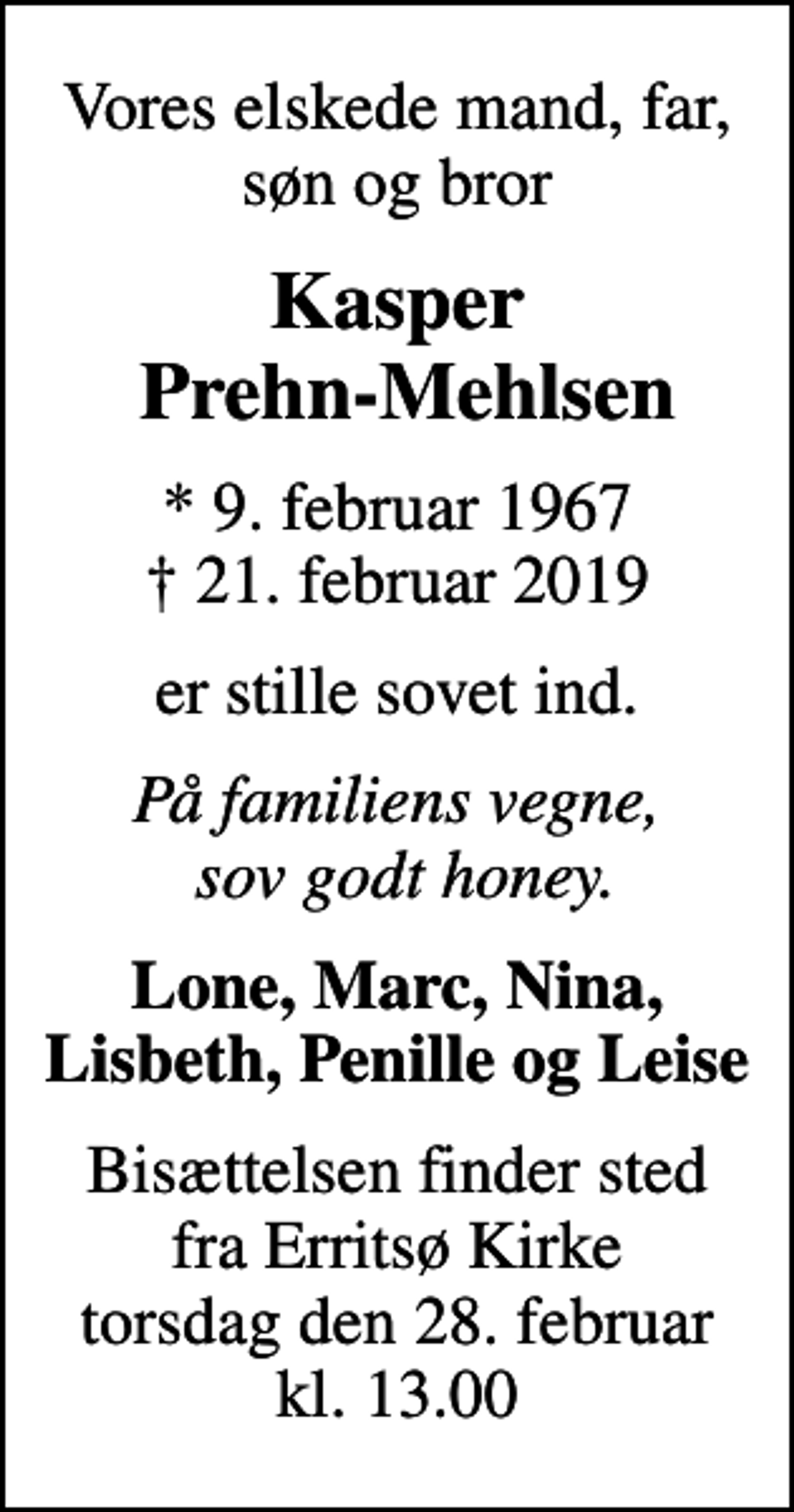 <p>Vores elskede mand, far, søn og bror<br />Kasper Prehn-Mehlsen<br />* 9. februar 1967<br />✝ 21. februar 2019<br />er stille sovet ind.<br />På familiens vegne, sov godt honey.<br />Lone, Marc, Nina, Lisbeth, Penille og Leise<br />Bisættelsen finder sted fra Erritsø Kirke torsdag den 28. februar kl. 13.00</p>