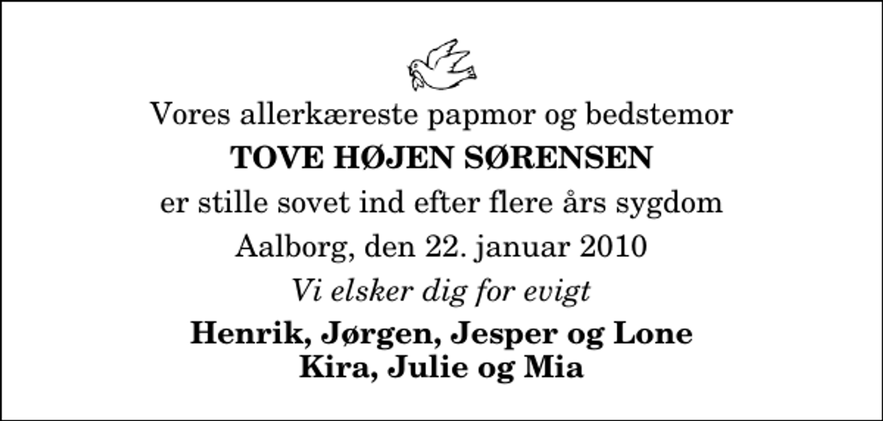 <p>Vores allerkæreste papmor og bedstemor<br />Tove Højen Sørensen<br />er stille sovet ind efter flere års sygdom<br />Aalborg, den 22. januar 2010<br />Vi elsker dig for evigt<br />Henrik, Jørgen, Jesper og Lone Kira, Julie og Mia</p>