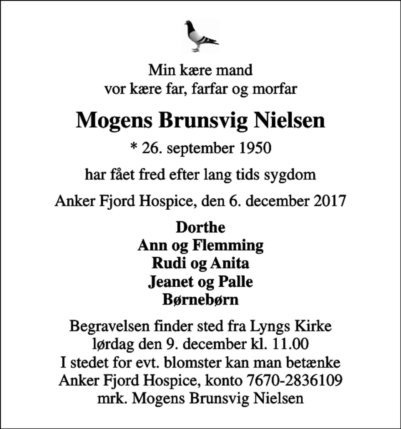 <p>Min kære mand vor kære far, farfar og morfar<br />Mogens Brunsvig Nielsen<br />* 26. september 1950<br />har fået fred efter lang tids sygdom<br />Anker Fjord Hospice, den 6. december 2017<br />Dorthe Ann og Flemming Rudi og Anita Jeanet og Palle Børnebørn<br />Begravelsen finder sted fra Lyngs Kirke lørdag den 9. december kl. 11.00 I stedet for evt. blomster kan man betænke Anker Fjord Hospice, konto 7670-2836109 mrk. Mogens Brunsvig Nielsen</p>