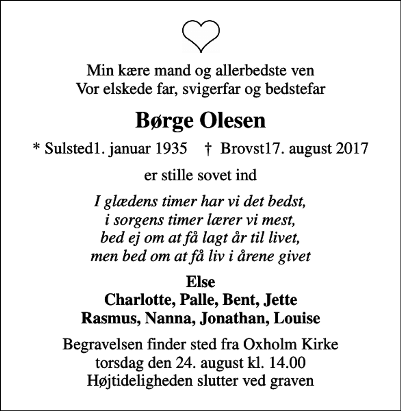 <p>Min kære mand og allerbedste ven Vor elskede far, svigerfar og bedstefar<br />Børge Olesen<br />* Sulsted1. januar 1935 ✝ Brovst17. august 2017<br />er stille sovet ind<br />I glædens timer har vi det bedst, i sorgens timer lærer vi mest, bed ej om at få lagt år til livet, men bed om at få liv i årene givet<br />Else Charlotte, Palle, Bent, Jette Rasmus, Nanna, Jonathan, Louise<br />Begravelsen finder sted fra Oxholm Kirke torsdag den 24. august kl. 14.00 Højtideligheden slutter ved graven</p>