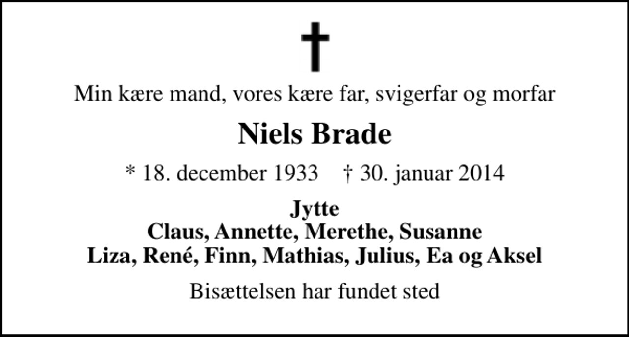 <p>Min kære mand, vores kære far, svigerfar og morfar<br />Niels Brade<br />* 18. december 1933 ✝ 30. januar 2014<br />Jytte Claus, Annette, Merethe, Susanne Liza, René, Finn, Mathias, Julius, Ea og Aksel<br />Bisættelsen har fundet sted</p>