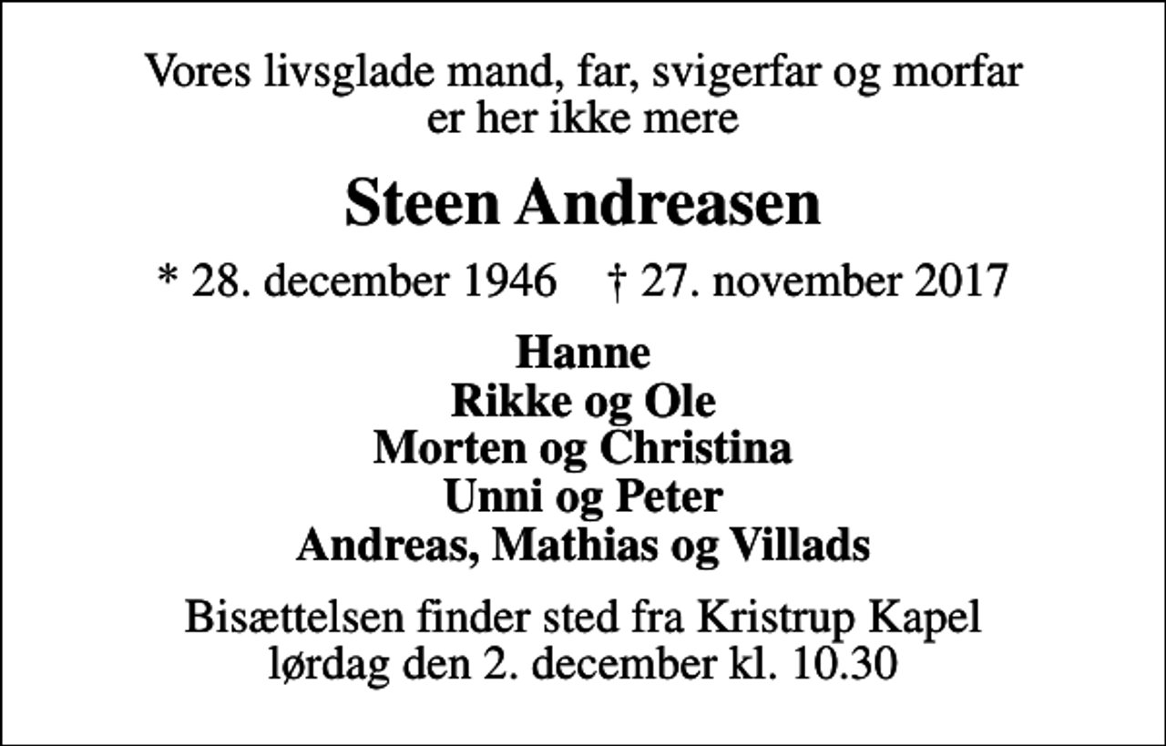 <p>Vores livsglade mand, far, svigerfar og morfar er her ikke mere<br />Steen Andreasen<br />* 28. december 1946 ✝ 27. november 2017<br />Hanne Rikke og Ole Morten og Christina Unni og Peter Andreas, Mathias og Villads<br />Bisættelsen finder sted fra Kristrup Kapel lørdag den 2. december kl. 10.30</p>