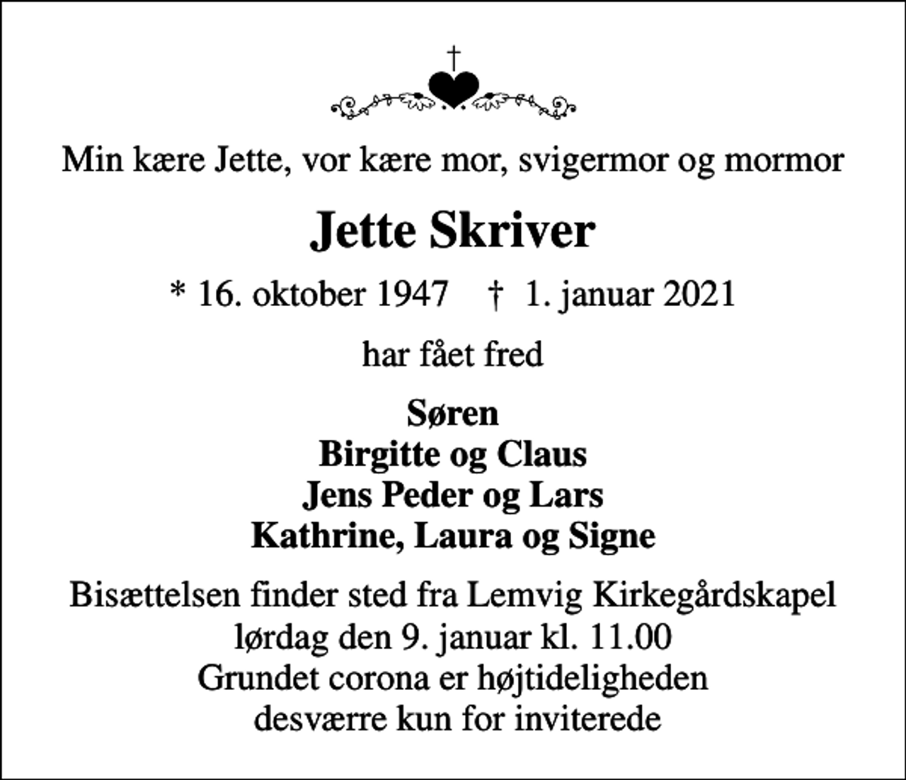 <p>Min kære Jette, vor kære mor, svigermor og mormor<br />Jette Skriver<br />* 16. oktober 1947 ✝ 1. januar 2021<br />har fået fred<br />Søren Birgitte og Claus Jens Peder og Lars Kathrine, Laura og Signe<br />Bisættelsen finder sted fra Lemvig Kirkegårdskapel lørdag den 9. januar kl. 11.00 Grundet corona er højtideligheden desværre kun for inviterede</p>