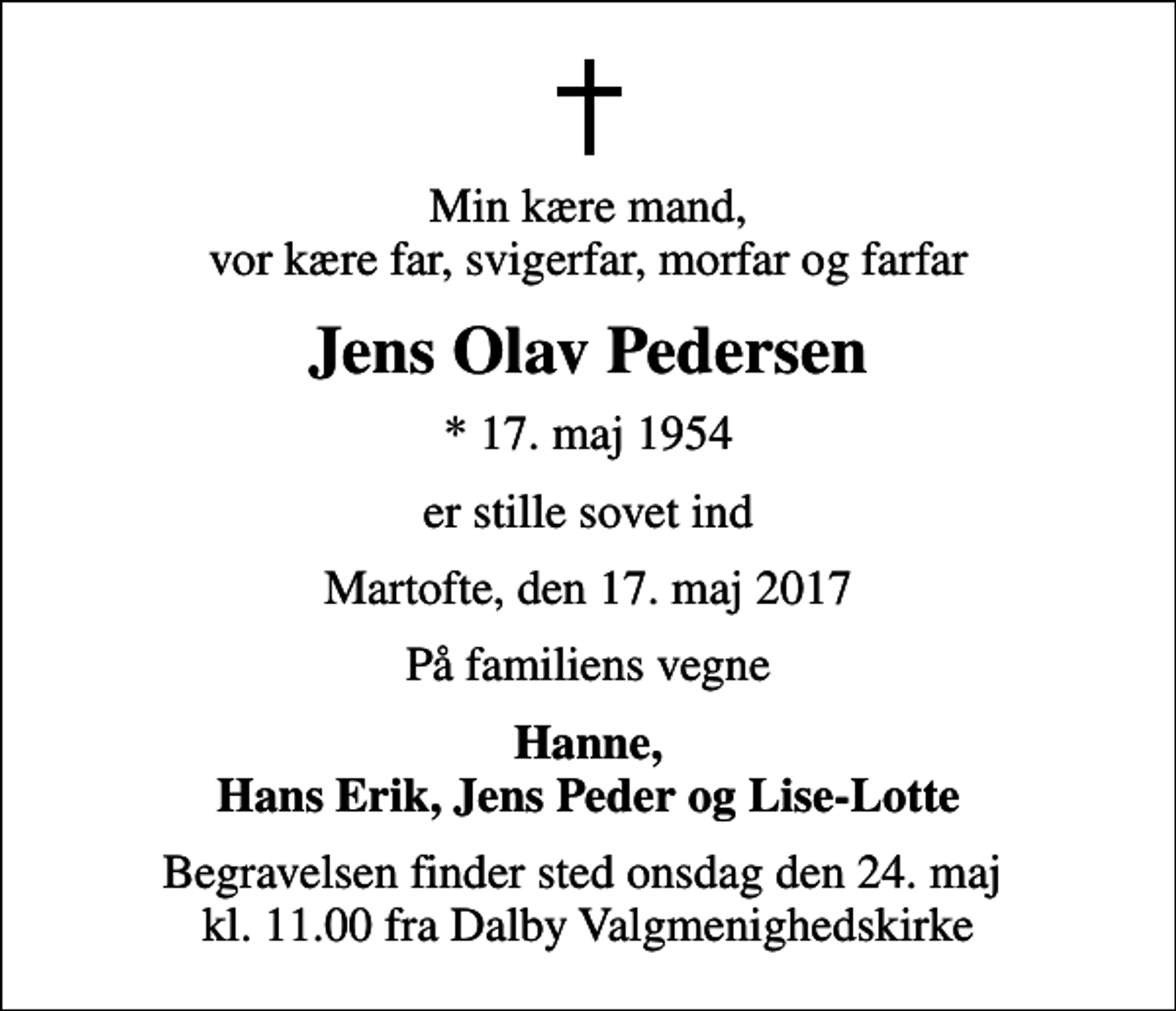 <p>Min kære mand, vor kære far, svigerfar, morfar og farfar<br />Jens Olav Pedersen<br />* 17. maj 1954<br />er stille sovet ind<br />Martofte, den 17. maj 2017<br />På familiens vegne<br />Hanne, Hans Erik, Jens Peder og Lise-Lotte<br />Begravelsen finder sted onsdag den 24. maj kl. 11.00 fra Dalby Valgmenighedskirke</p>