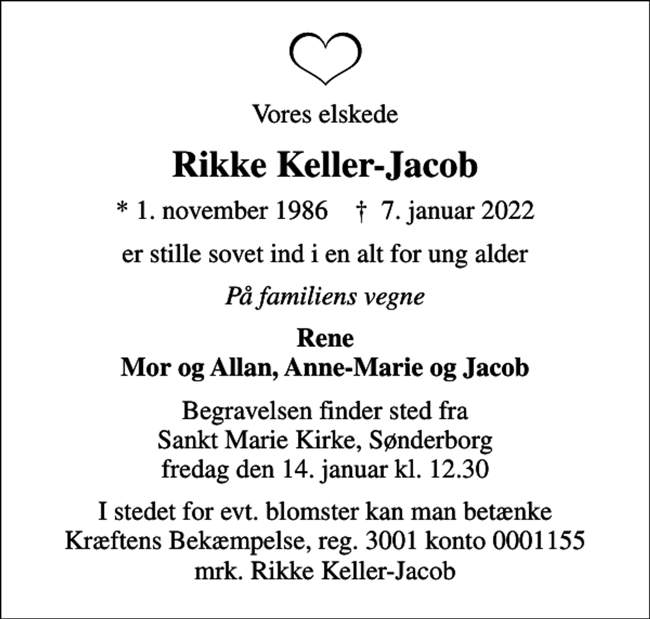 <p>Vores elskede<br />Rikke Keller-Jacob<br />* 1. november 1986 ✝ 7. januar 2022<br />er stille sovet ind i en alt for ung alder<br />På familiens vegne<br />Rene Mor og Allan, Anne-Marie og Jacob<br />Begravelsen finder sted fra Sankt Marie Kirke, Sønderborg fredag den 14. januar kl. 12.30<br />I stedet for evt. blomster kan man betænke<br />Kræftens Bekæmpelse reg.3001konto0001155mrk. Rikke<br />Keller-Jacob</p>