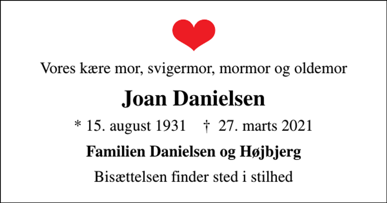 <p>Vores kære mor, svigermor, mormor og oldemor<br />Joan Danielsen<br />* 15. august 1931 ✝ 27. marts 2021<br />Familien Danielsen og Højbjerg<br />Bisættelsen finder sted i stilhed</p>
