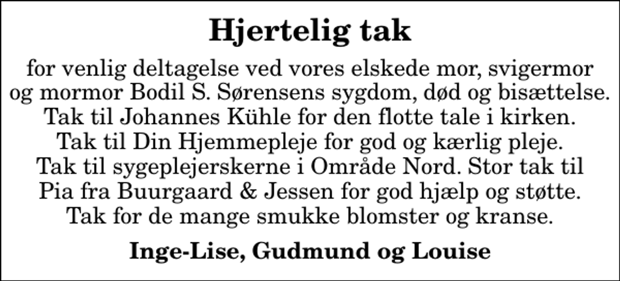 <p>Hjertelig tak<br />for venlig deltagelse ved vores elskede mor, svigermor og mormor Bodil S. Sørensens sygdom, død og bisættelse. Tak til Johannes Kühle for den flotte tale i kirken. Tak til Din Hjemmepleje for god og kærlig pleje. Tak til sygeplejerskerne i Område Nord. Stor tak til Pia fra Buurgaard &amp; Jessen for god hjælp og støtte. Tak for de mange smukke blomster og kranse.<br />Inge-Lise, Gudmund og Louise</p>