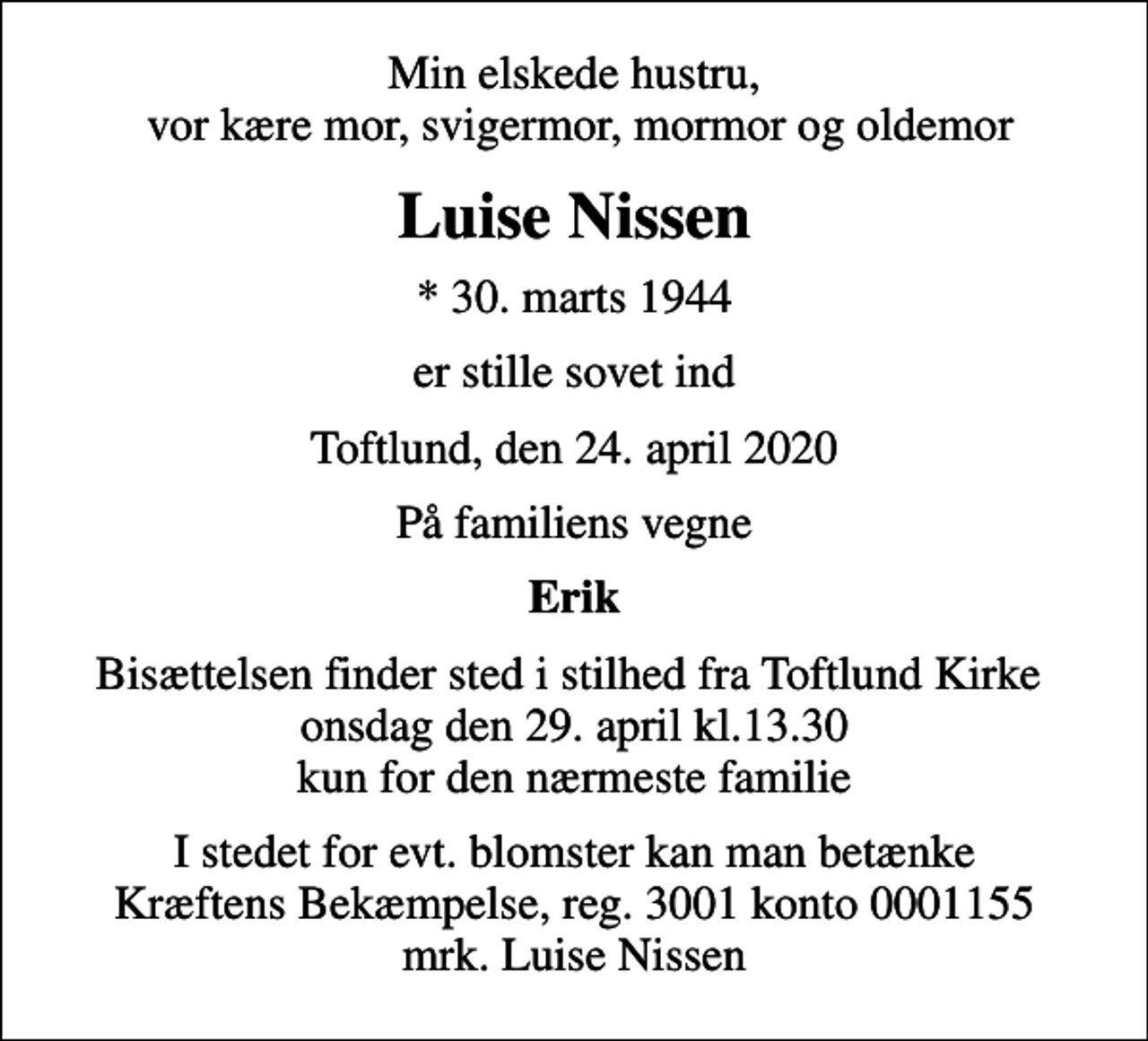 <p>Min elskede hustru, vor kære mor, svigermor, mormor og oldemor<br />Luise Nissen<br />* 30. marts 1944<br />er stille sovet ind<br />Toftlund, den 24. april 2020<br />På familiens vegne<br />Erik<br />Bisættelsen finder sted i stilhed fra Toftlund Kirke onsdag den 29. april kl.13.30 kun for den nærmeste familie<br />I stedet for evt. blomster kan man betænke<br />Kræftens Bekæmpelse reg.3001konto0001155mrk. Luise<br />Nissen</p>