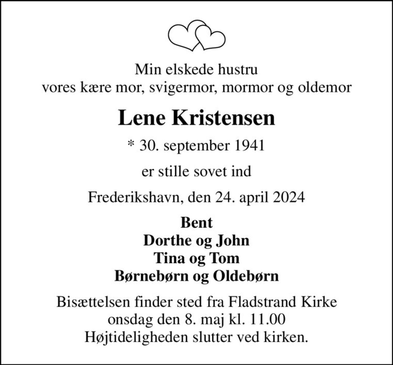 Min elskede hustru vores kære mor, svigermor, mormor og oldemor
Lene Kristensen
* 30. september 1941
er stille sovet ind
Frederikshavn, den 24. april 2024
Bent Dorthe og John Tina og Tom Børnebørn og Oldebørn
Bisættelsen finder sted fra Fladstrand Kirke  onsdag den 8. maj kl. 11.00  Højtideligheden slutter ved kirken.