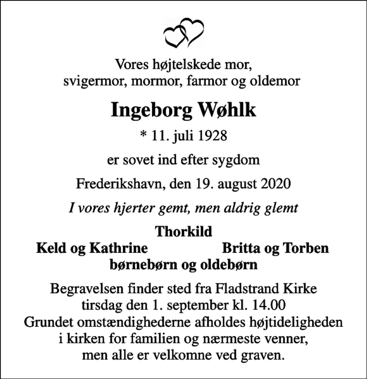 <p>Vores højtelskede mor, svigermor, mormor, farmor og oldemor<br />Ingeborg Wøhlk<br />* 11. juli 1928<br />er sovet ind efter sygdom<br />Frederikshavn, den 19. august 2020<br />I vores hjerter gemt, men aldrig glemt<br />Thorkild<br />Keld og Kathrine<br />Britta og Torben<br />Begravelsen finder sted fra Fladstrand Kirke tirsdag den 1. september kl. 14.00 Grundet omstændighederne afholdes højtideligheden i kirken for familien og nærmeste venner, men alle er velkomne ved graven.</p>